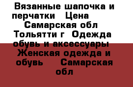 Вязанные шапочка и перчатки › Цена ­ 500 - Самарская обл., Тольятти г. Одежда, обувь и аксессуары » Женская одежда и обувь   . Самарская обл.